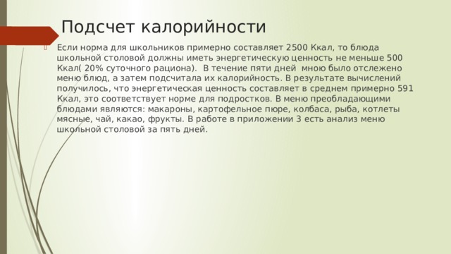 Подсчет калорийности Если норма для школьников примерно составляет 2500 Ккал, то блюда школьной столовой должны иметь энергетическую ценность не меньше 500 Ккал( 20% суточного рациона). В течение пяти дней мною было отслежено меню блюд, а затем подсчитала их калорийность. В результате вычислений получилось, что энергетическая ценность составляет в среднем примерно 591 Ккал, это соответствует норме для подростков. В меню преобладающими блюдами являются: макароны, картофельное пюре, колбаса, рыба, котлеты мясные, чай, какао, фрукты. В работе в приложении 3 есть анализ меню школьной столовой за пять дней. 