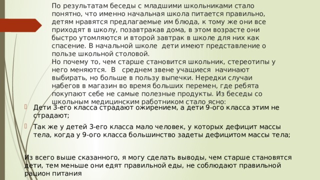 По результатам беседы с младшими школьниками стало понятно, что именно начальная школа питается правильно, детям нравятся предлагаемые им блюда, к тому же они все приходят в школу, позавтракав дома, в этом возрасте они быстро утомляются и второй завтрак в школе для них как спасение. В начальной школе дети имеют представление о пользе школьной столовой.  Но почему то, чем старше становится школьник, стереотипы у него меняются. В среднем звене учащиеся начинают выбирать, но больше в пользу выпечки. Нередки случаи набегов в магазин во время больших перемен, где ребята покупают себе не самые полезные продукты. Из беседы со школьным медицинским работником стало ясно:   Дети 3-его класса страдают ожирением, а дети 9-ого класса этим не страдают; Так же у детей 3-его класса мало человек, у которых дефицит массы тела, когда у 9-ого класса большинство задеты дефицитом массы тела; Из всего выше сказанного, я могу сделать выводы, чем старше становятся дети, тем меньше они едят правильной еды, не соблюдают правильной рацион питания 