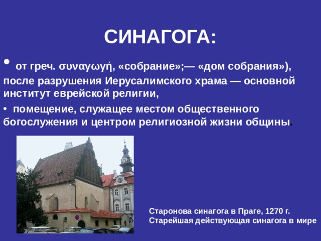 СИНАГОГА:  от греч. συναγωγή , «собрание»;— «дом собрания»), после разрушения Иерусалимского храма — основной институт еврейской религии,  помещение, служащее местом общественного богослужения и центром религиозной  жизни общины .      Старонова синагога в Праге, 1270 г. Старейшая действующая синагога в мире  