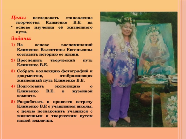  .  Цель: исследовать становление творчества Клименко В.Е. на основе изучения её жизненного пути. Задачи: На основе воспоминаний Клименко Валентины Евгеньевны составить историю ее жизни. Проследить творческий путь Клименко В.Е. Собрать коллекцию фотографий и документов, отображающих жизненный путь Клименко В.Е. Подготовить экспозицию о Клименко В.Е. в музейной комнате. Разработать и провести встречу Клименко В.Е с учащимися школы, с целью познакомить учащихся с жизненным и творческим путем нашей землячки.   