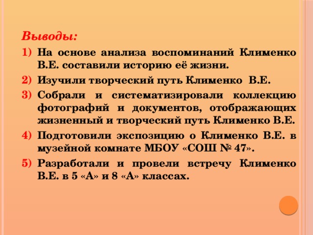 Выводы: На основе анализа воспоминаний Клименко В.Е. составили историю её жизни. Изучили творческий путь Клименко В.Е. Собрали и систематизировали коллекцию фотографий и документов, отображающих жизненный и творческий путь Клименко В.Е. Подготовили экспозицию о Клименко В.Е. в музейной комнате МБОУ «СОШ № 47». Разработали и провели встречу Клименко В.Е. в 5 «А» и 8 «А» классах.  