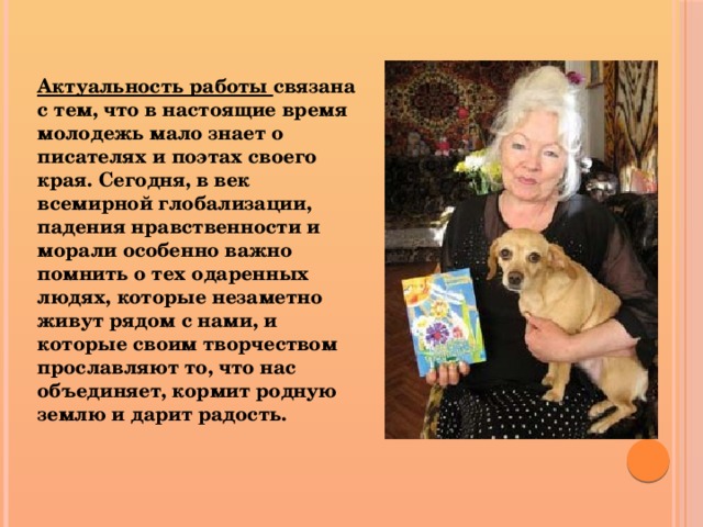 Актуальность работы связана с тем, что в настоящие время молодежь мало знает о писателях и поэтах своего края. Сегодня, в век всемирной глобализации, падения нравственности и морали особенно важно помнить о тех одаренных людях, которые незаметно живут рядом с нами, и которые своим творчеством прославляют то, что нас объединяет, кормит родную землю и дарит радость.  