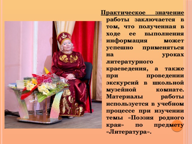 Практическое значение работы заключается в том, что полученная в ходе ее выполнения информация может успешно применяться на уроках литературного краеведения, а также при проведении экскурсий в школьной музейной комнате. Материалы работы используется в учебном процессе при изучении темы «Поэзия родного края» по предмету «Литература».  