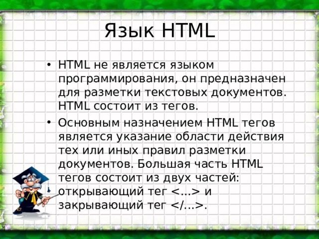 Язык HTML HTML не является языком программирования, он предназначен для разметки текстовых документов. HTML состоит из тегов. Основным назначением HTML тегов является указание области действия тех или иных правил разметки документов. Большая часть HTML тегов состоит из двух частей: открывающий тег  и закрывающий тег . 