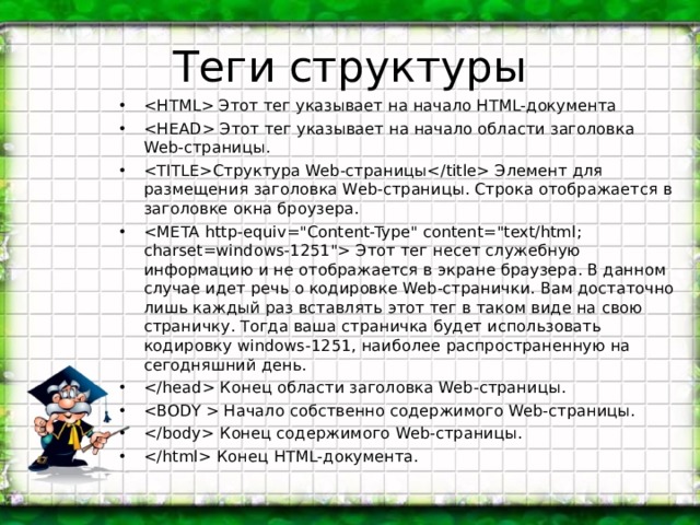 Теги структуры  Этот тег указывает на начало HTML-документа  Этот тег указывает на начало области заголовка Web-страницы. Структура Web-страницы Элемент для размещения заголовка Web-страницы. Строка отображается в заголовке окна броузера.  Этот тег несет служебную информацию и не отображается в экране браузера. В данном случае идет речь о кодировке Web-странички. Вам достаточно лишь каждый раз вставлять этот тег в таком виде на свою страничку. Тогда ваша страничка будет использовать кодировку windows-1251, наиболее распространенную на сегодняшний день.  Конец области заголовка Web-страницы.  Начало собственно содержимого Web-страницы.  Конец содержимого Web- страницы.  Конец HTML- документа. 