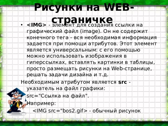 Рисунки на WEB- страничке  - элемент для создания ссылки на графический файл (image). Он не содержит конечного тега - вся необходимая информация задается при помощи атрибутов. Этот элемент является универсальным: с его помощью можно использовать изображения в гиперссылках, вставлять картинки в таблицы, просто размещать рисунки на Web-странице, решать задачи дизайна и т.д. Необходимым атрибутом является src - указатель на файл графики: src=