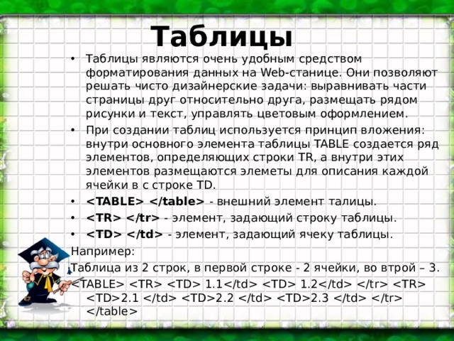 Таблицы Таблицы являются очень удобным средством форматирования данных на Web-станице. Они позволяют решать чисто дизайнерские задачи: выравнивать части страницы друг относительно друга, размещать рядом рисунки и текст, управлять цветовым оформлением. При создании таблиц используется принцип вложения: внутри основного элемента таблицы TABLE создается ряд элементов, определяющих строки TR, а внутри этих элементов размещаются элеметы для описания каждой ячейки в с строке TD.  - внешний элемент талицы.  -  элемент, задающий строку таблицы.  - элемент, задающий ячеку таблицы. Например: Таблица из 2 строк, в первой строке - 2 ячейки, во втрой – 3.    1.1  1.2   2.1  2.2  2.3    