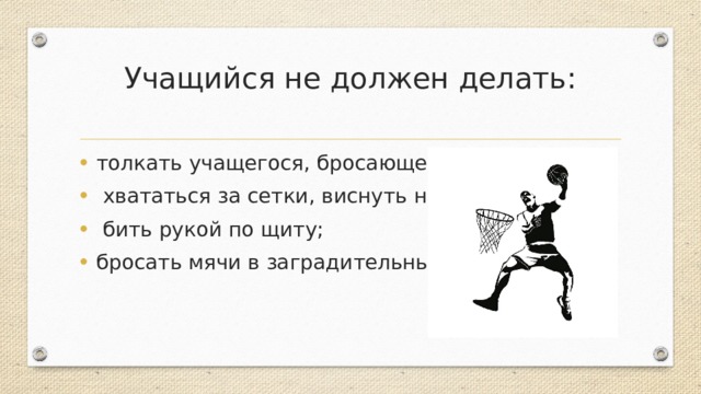 Учащийся не должен делать:   толкать учащегося, бросающего мяч в прыжке;   хвататься за сетки, виснуть на кольцах;   бить рукой по щиту; бросать мячи в заградительные решетки. 