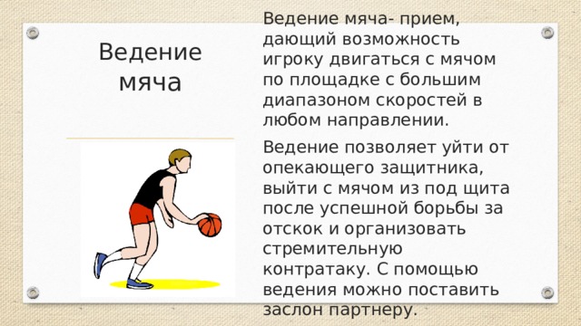 Ведение мяча Ведение мяча- прием, дающий возможность игроку двигаться с мячом по площадке с большим диапазоном скоростей в любом направлении. Ведение позволяет уйти от опекающего защитника, выйти с мячом из под щита после успешной борьбы за отскок и организовать стремительную контратаку. С помощью ведения можно поставить заслон партнеру. 