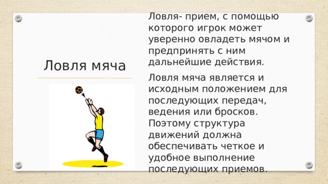 Ловля- прием, с помощью которого игрок может уверенно овладеть мячом и предпринять с ним дальнейшие действия. Ловля мяча является и исходным положением для последующих передач, ведения или бросков. Поэтому структура движений должна обеспечивать четкое и удобное выполнение последующих приемов. Ловля мяча 