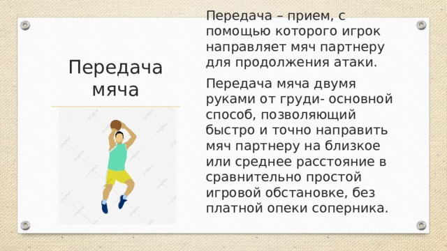 Передача – прием, с помощью которого игрок направляет мяч партнеру для продолжения атаки. Передача мяча двумя руками от груди- основной способ, позволяющий быстро и точно направить мяч партнеру на близкое или среднее расстояние в сравнительно простой игровой обстановке, без платной опеки соперника. Передача мяча 