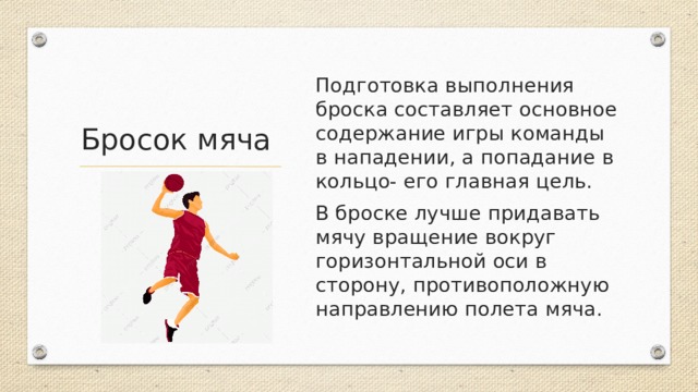Подготовка выполнения броска составляет основное содержание игры команды в нападении, а попадание в кольцо- его главная цель. В броске лучше придавать мячу вращение вокруг горизонтальной оси в сторону, противоположную направлению полета мяча. Бросок мяча 