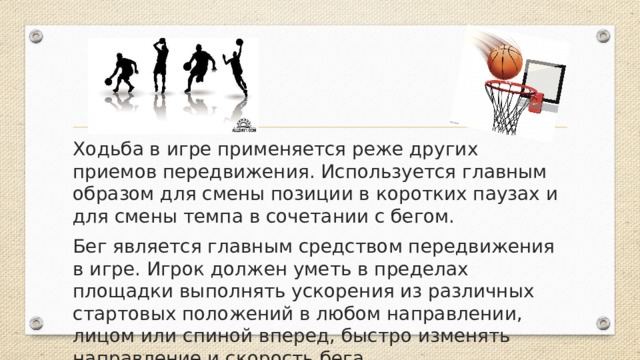Ходьба в игре применяется реже других приемов передвижения. Используется главным образом для смены позиции в коротких паузах и для смены темпа в сочетании с бегом. Бег является главным средством передвижения в игре. Игрок должен уметь в пределах площадки выполнять ускорения из различных стартовых положений в любом направлении, лицом или спиной вперед, быстро изменять направление и скорость бега. 