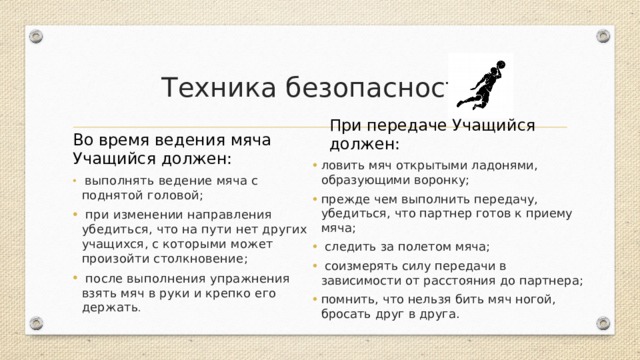 Техника безопасности Во время ведения мяча Учащийся должен: При передаче Учащийся должен: ловить мяч открытыми ладонями, образующими воронку; прежде чем выполнить передачу, убедиться, что партнер готов к приему мяча;   следить за полетом мяча;   соизмерять силу передачи в зависимости от расстояния до партнера; помнить, что нельзя бить мяч ногой, бросать друг в друга.   выполнять ведение мяча с поднятой головой;   при изменении направления убедиться, что на пути нет других учащихся, с которыми может произойти столкновение;   после выполнения упражнения взять мяч в руки и крепко его держать . 