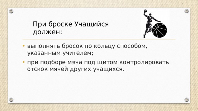 При броске Учащийся должен: выполнять бросок по кольцу способом, указанным учителем; при подборе мяча под щитом контролировать отскок мячей других учащихся. 