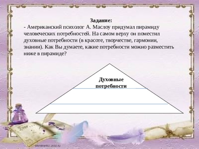 Задание: - Американский психолог А. Маслоу придумал пирамиду человеческих потребностей. На самом верху он поместил духовные потребности (в красоте, творчестве, гармонии, знании). Как Вы думаете, какие потребности можно разместить ниже в пирамиде? Духовные потребности 