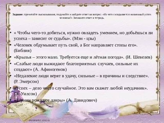   Задание : прочитайте высказывания, подумайте и найдите ответ на вопрос: «Из чего складывается жизненный успех человека?» Запишите ответ в тетрадь.   « Чтобы чего-то добиться, нужно овладеть умением, но добьёшься ли успеха – зависит от судьбы». (Мэн - цзы) «Человек обдумывает путь свой, а Бог направляет стопы его». (Библия) «Крылья – этого мало. Требуется еще и лётная погода». (И. Шевелев) «Слабые люди выжидают благоприятных случаев, сильные их создают» (А. Афиногенов) «Недалекие люди верят в удачу, сильные – в причины и следствие». (Р. Эмерсон) «Успех – дело чисто случайное. Это вам скажет любой неудачник». (Э. Уилсон) «Тернии рождают лавры» (А. Давидович) 