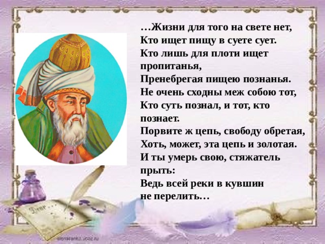 … Жизни для того на свете нет,  Кто ищет пищу в суете сует. Кто лишь для плоти ищет пропитанья,  Пренебрегая пищею познанья. Не очень сходны меж собою тот,  Кто суть познал, и тот, кто познает. Порвите ж цепь, свободу обретая,  Хоть, может, эта цепь и золотая. И ты умерь свою, стяжатель прыть:  Ведь всей реки в кувшин не перелить… 