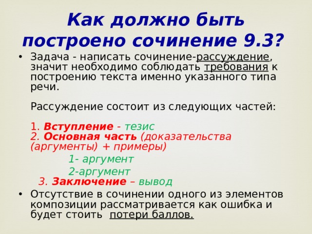 Как должно быть построено сочинение 9.3?  Задача - написать сочинение- рассуждение , значит необходимо соблюдать требования к построению текста именно указанного типа речи.   Рассуждение состоит из следующих частей:   1. Вступление - тезис  2. Основная часть (доказательства (аргументы) + примеры)  1- аргумент  2-аргумент  3. Заключение – вывод Отсутствие в сочинении одного из элементов композиции рассматривается как ошибка и будет стоить потери баллов.    