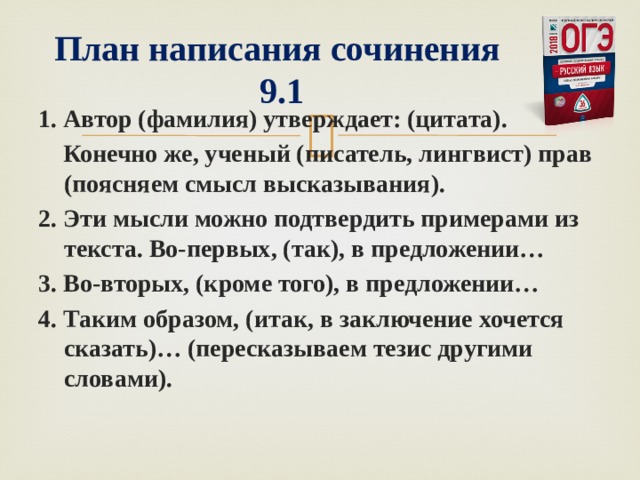   План написания сочинения  9.1 1. Автор (фамилия) утверждает: (цитата).   Конечно же, ученый (писатель, лингвист) прав (поясняем смысл высказывания). 2. Эти мысли можно подтвердить примерами из текста. Во-первых, (так), в предложении… 3. Во-вторых, (кроме того), в предложении… 4. Таким образом, (итак, в заключение хочется сказать)… (пересказываем тезис другими словами).  