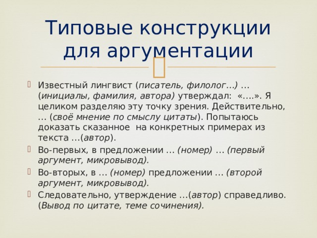 Типовые конструкции для аргументации Известный лингвист ( писатель, филолог…) … ( инициалы, фамилия, автора) утверждал: «….». Я целиком разделяю эту точку зрения. Действительно, … ( своё мнение по смыслу цитаты ). Попытаюсь доказать сказанное на конкретных примерах из текста …( автор ). Во-первых, в предложении … (номер) … (первый аргумент, микровывод). Во-вторых, в … (номер) предложении … (второй аргумент, микровывод). Следовательно, утверждение …( автор ) справедливо. ( Вывод по цитате, теме сочинения). 