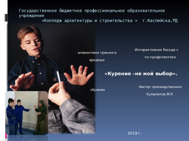 Государственное бюджетное профессиональное образовательное учреждение  «Колледж архитектуры и строительства » г.Каспийска,РД    Интерактивная беседа с элементами тренинга    по профилактике вредных    «Курение –не мой выбор».    Мастер: производственного обучения  Кумалатов.М.К      2019 г. 