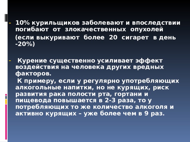  10% курильщиков заболевают и впоследствии погибают  от  злокачественных  опухолей  (если выкуриваю т   более  20  сигарет  в день -20%)    Курение существенно усиливает эффект воздействия на человека других вредных факторов.  К примеру, если у регулярно употребляющих алкогольные напитки, но не курящих, риск развития рака полости рта, гортани и пищевода повышается в 2-3 раза, то у потребляющих то же количество алкоголя и активно курящих – уже более чем в 9 раз.    