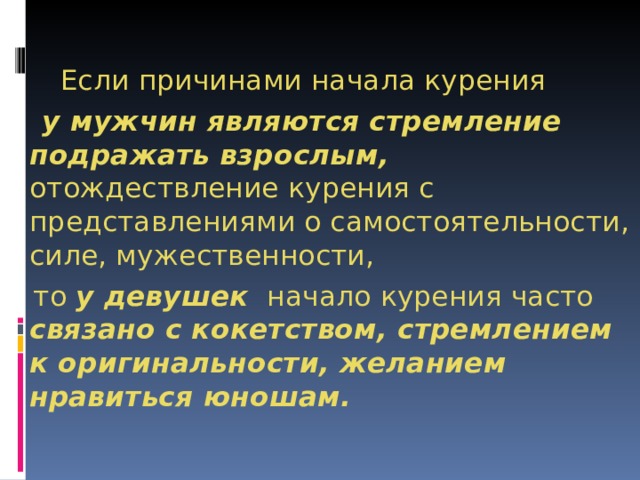       Если причинами начала курения  у мужчин являются стремление подражать взрослым, отождествление курения с представлениями о самостоятельности, силе, мужественности,  то у девушек   начало курения часто связано с кокетством, стремлением к оригинальности, желанием нравиться юношам. 