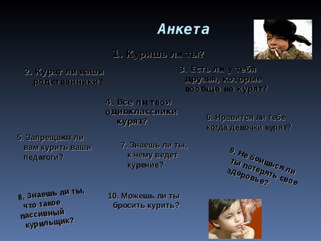  Анкета 4. Все ли твои одноклассники  курят?  9. Не боишься ли  ты потерять свое  здоровье? 8. Знаешь ли ты,  что такое пассивный  курильщик? 10. Можешь ли ты  бросить курить?   1 . Куришь ли ты? 3. Есть ли у тебя  друзья, которые  вообще не курят?  2 . Курят ли ваши  родственники?  6. Нравится ли тебе когда девочки курят? 5. Запрещают ли  вам курить ваши  педагоги? 7. Знаешь ли ты,  к чему ведет  курение? 