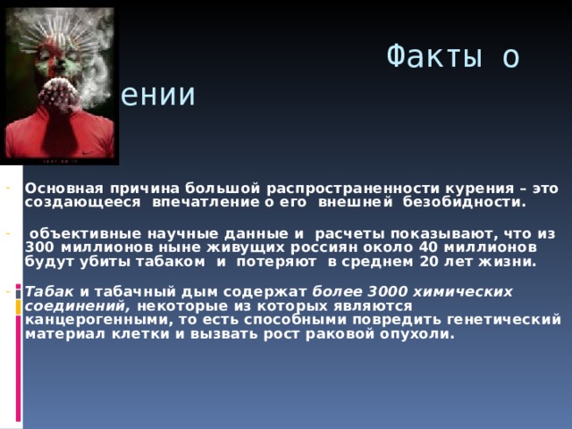  Факты о курении Основная причина большой распространенности курения – это создающееся впечатление о его внешне й безобидности.    объективные научные данные и расчеты показывают, что из 300 миллионов ныне живущих россиян около 40 миллионов будут убиты табаком и потеряют в среднем 20 лет жизни.   Табак и табачный дым содержат более 3000 химических соединений, некоторые из которых являются канцерогенными, то есть способными повредить генетический материал клетки и вызвать рост раковой опухоли.    