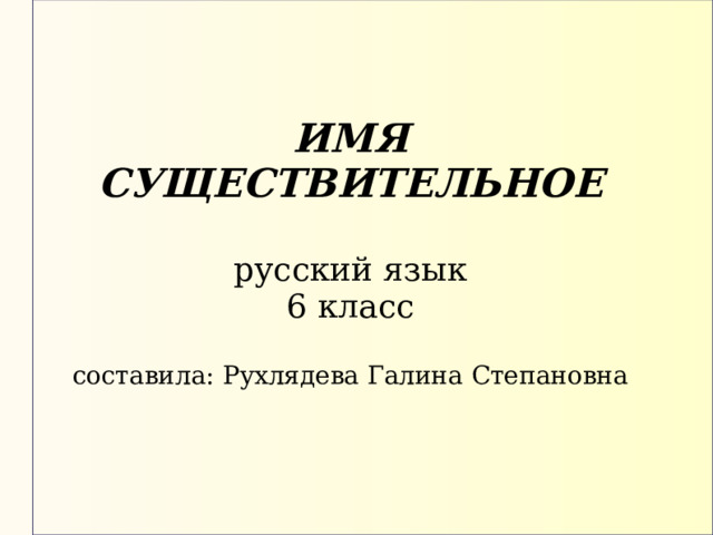  ИМЯ СУЩЕСТВИТЕЛЬНОЕ   русский язык  6 класс   составила : Рухлядева Галина Степановна   