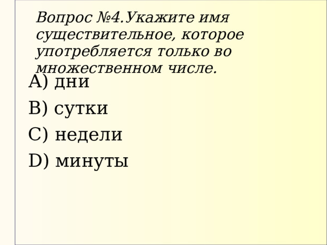 Вопрос №4.Укажите имя существительное, которое употребляется только во множественном числе. А) дни В) сутки С) недели D) минуты 