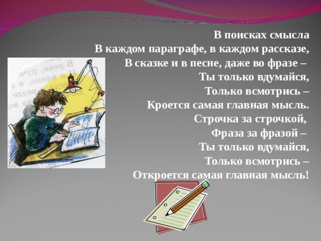В поисках смысла В каждом параграфе, в каждом рассказе, В сказке и в песне, даже во фразе – Ты только вдумайся, Только всмотрись – Кроется самая главная мысль. Строчка за строчкой, Фраза за фразой – Ты только вдумайся, Только всмотрись – Откроется самая главная мысль!  