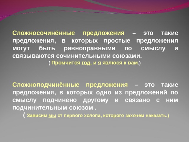 Сложносочинённые предложения  – это такие предложения, в которых простые предложения могут быть равноправными по смыслу и связываются сочинительными союзами. ( Промчится год , и я явлюся к вам .)    Сложноподчинённые предложения  – это такие предложения, в которых одно из предложений по смыслу подчинено другому и связано с ним подчинительным союзом .  ( Зависим мы от первого холопа, которого захочем наказать.) 