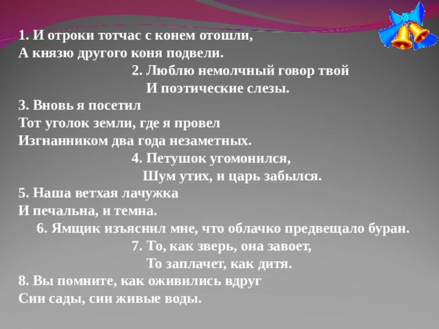 1. И отроки тотчас с конем отошли,  А князю другого коня подвели.  2. Люблю немолчный говор твой   И поэтические слезы. 3. Вновь я посетил  Тот уголок земли, где я провел  Изгнанником два года незаметных.  4. Петушок угомонился,   Шум утих, и царь забылся. 5. Наша ветхая лачужка  И печальна, и темна.  6. Ямщик изъяснил мне, что облачко предвещало буран.  7. То, как зверь, она завоет,   То заплачет, как дитя. 8. Вы помните, как оживились вдруг  Сии сады, сии живые воды. 