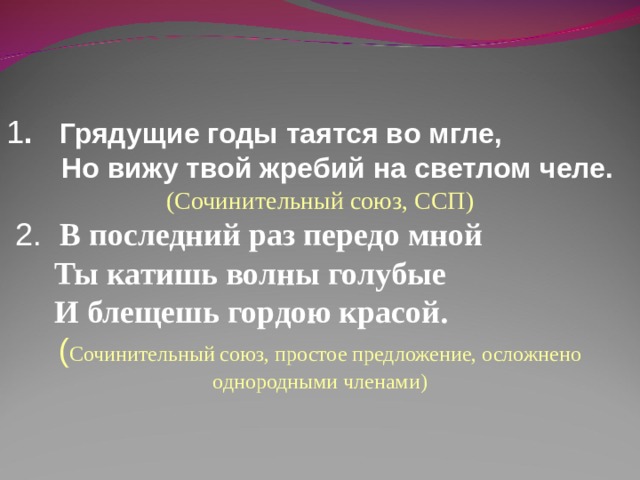 1 . Грядущие годы таятся во мгле,  Но вижу твой жребий на светлом челе.  ( Сочинительный союз, ССП )  2. В последний раз передо мной  Ты катишь волны голубые  И блещешь гордою красой. ( Сочинительный союз, простое предложение, осложнено однородными членами ) 