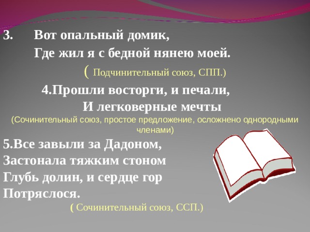 3. Вот опальный домик,  Где жил я с бедной нянею моей.  ( Подчинительный союз, СПП.)  4.Прошли восторги, и печали,  И легковерные мечты ( Сочинительный союз, простое предложение, осложнено однородными членами ) Все завыли за Дадоном,  Застонала тяжким стоном  Глубь долин, и сердце гор  Потряслося.  ( Сочинительный союз, ССП.) 