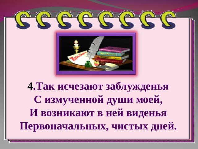 4 .Так исчезают заблужденья  С измученной души моей,  И возникают в ней виденья  Первоначальных, чистых дней. 
