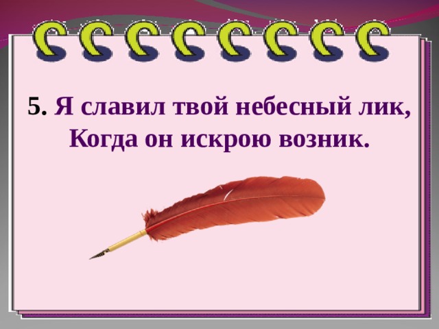 5.  Я славил твой небесный лик,  Когда он искрою возник. 