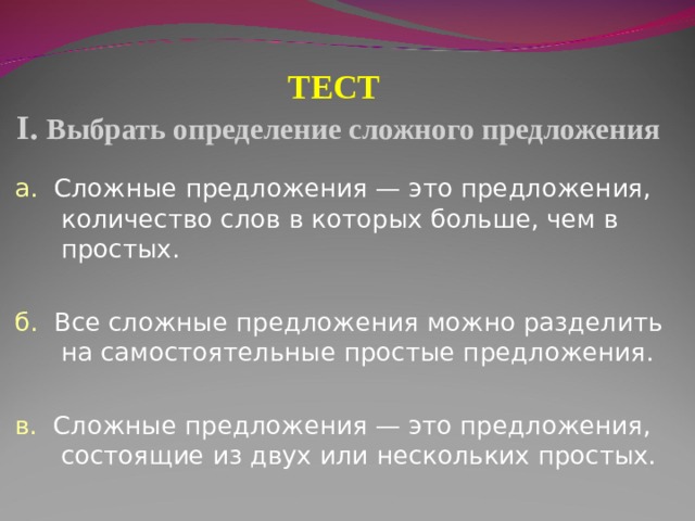 ТЕСТ  I . Выбрать определение сложного предложения а. Сложные предложения — это предложения, количество слов в которых больше, чем в простых. б.  Все сложные предложения можно разделить на самостоятельные простые предложения. в. Сложные предложения — это предложения, состоящие из двух или нескольких простых. 
