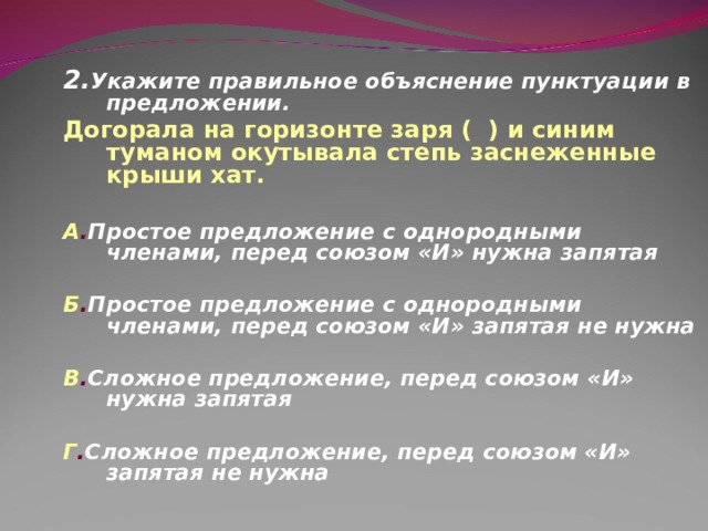 2. Укажите правильное объяснение пунктуации в предложении. Догорала на горизонте заря ( ) и синим туманом окутывала степь заснеженные крыши хат.  А . Простое предложение с однородными членами, перед союзом «И» нужна запятая  Б . Простое предложение с однородными членами, перед союзом «И» запятая не нужна  В . Сложное предложение, перед союзом «И» нужна запятая  Г . Сложное предложение, перед союзом «И» запятая не нужна   