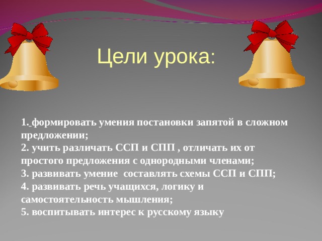 Цели урока : 1.  формировать умения постановки запятой в сложном предложении; 2. учить различать ССП и СПП , отличать их от простого предложения с однородными членами; 3. развивать умение составлять схемы ССП и СПП; 4. развивать речь учащихся, логику и самостоятельность мышления; 5. воспитывать интерес к русскому языку  