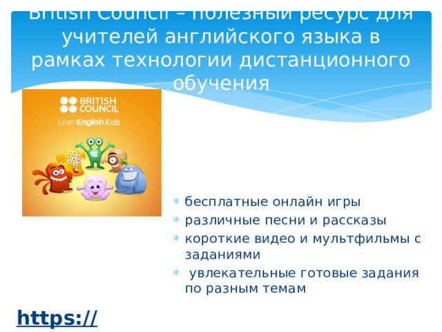 British Council – полезный ресурс для учителей английского языка в рамках технологии дистанционного обучения бесплатные онлайн игры различные песни и рассказы короткие видео и мультфильмы с заданиями  увлекательные готовые задания по разным темам https:// learnenglishkids.britishcouncil.org/ru  