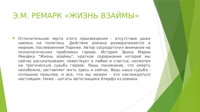 Э.М. РЕМАРК «ЖИЗНЬ ВЗАЙМЫ» Отличительная черта этого произведения - отсутствие даже намека на политику. Действие романа разворачивается в мирном, послевоенном Париже. Автор сосредоточил внимание на психологических проблемах героев. История Эриха Марии Ремарка 