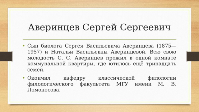 Аверинцев Сергей Сергеевич Сын биолога Сергея Васильевича Аверинцева (1875—1957) и Натальи Васильевны Аверинцевой. Всю свою молодость С. С. Аверинцев прожил в одной комнате коммунальной квартиры, где ютилось ещё тринадцать семей. Окончил кафедру классической филологии филологического факультета МГУ имени М. В. Ломоносова. 