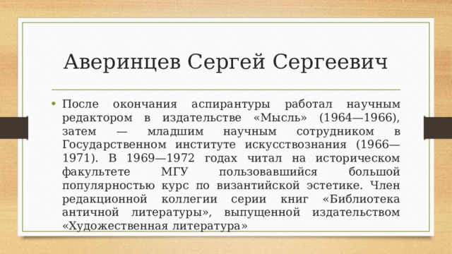 Аверинцев Сергей Сергеевич После окончания аспирантуры работал научным редактором в издательстве «Мысль» (1964—1966), затем — младшим научным сотрудником в Государственном институте искусствознания (1966—1971). В 1969—1972 годах читал на историческом факультете МГУ пользовавшийся большой популярностью курс по византийской эстетике. Член редакционной коллегии серии книг «Библиотека античной литературы», выпущенной издательством «Художественная литература» 