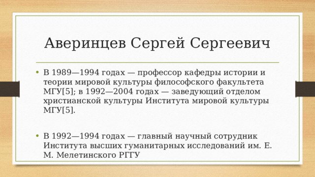 Аверинцев Сергей Сергеевич В 1989—1994 годах — профессор кафедры истории и теории мировой культуры философского факультета МГУ[5]; в 1992—2004 годах — заведующий отделом христианской культуры Института мировой культуры МГУ[5]. В 1992—1994 годах — главный научный сотрудник Института высших гуманитарных исследований им. Е. М. Мелетинского РГГУ 