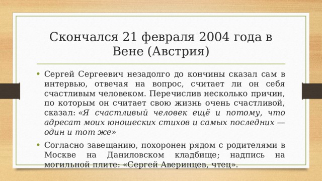 Скончался 21 февраля 2004 года в Вене (Австрия) Сергей Сергеевич незадолго до кончины сказал сам в интервью, отвечая на вопрос, считает ли он себя счастливым человеком. Перечислив несколько причин, по которым он считает свою жизнь очень счастливой, сказал:  «Я счастливый человек ещё и потому, что адресат моих юношеских стихов и самых последних — один и тот же» Согласно завещанию, похоронен рядом с родителями в Москве на Даниловском кладбище; надпись на могильной плите: «Сергей Аверинцев, чтец». 
