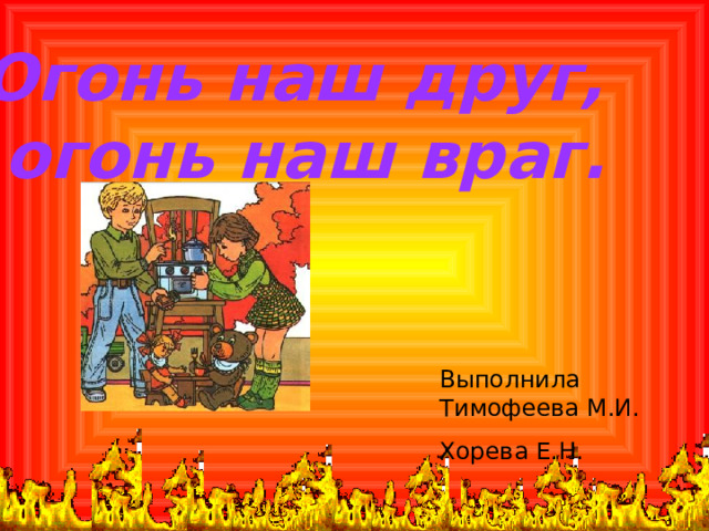 Огонь наш друг,  огонь наш враг.  Выполнила Тимофеева М.И. Хорева Е.Н. 