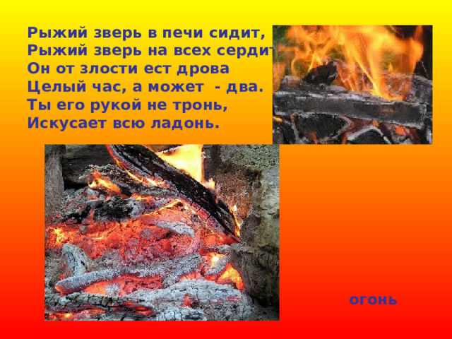 Рыжий зверь в печи сидит, Рыжий зверь на всех сердит. Он от злости ест дрова Целый час, а может - два. Ты его рукой не тронь, Искусает всю ладонь. огонь 